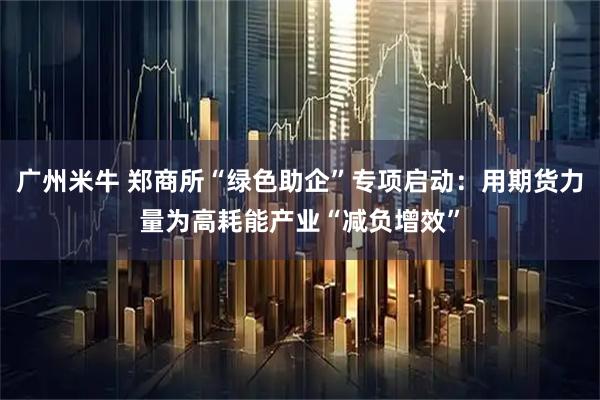 广州米牛 郑商所“绿色助企”专项启动：用期货力量为高耗能产业“减负增效”