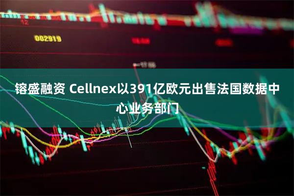 镕盛融资 Cellnex以391亿欧元出售法国数据中心业务部门