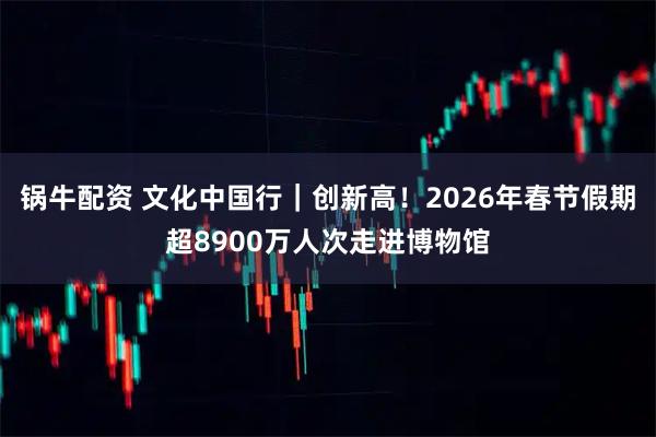 锅牛配资 文化中国行｜创新高！2026年春节假期超8900万人次走进博物馆