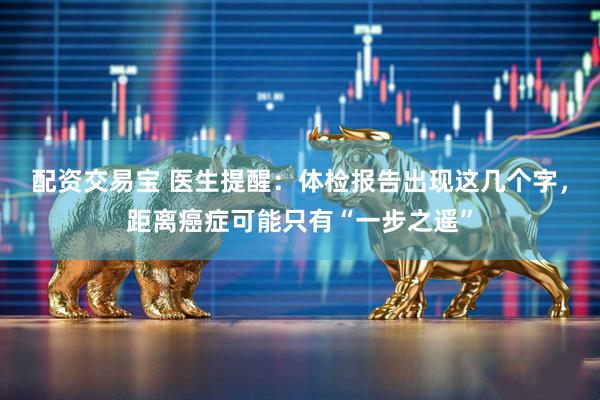 配资交易宝 医生提醒：体检报告出现这几个字，距离癌症可能只有“一步之遥”