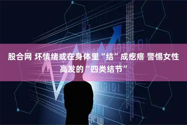 股合网 坏情绪或在身体里“结”成疙瘩 警惕女性高发的“四类结节”