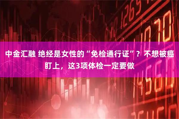 中金汇融 绝经是女性的“免检通行证”？不想被癌盯上，这3项体检一定要做
