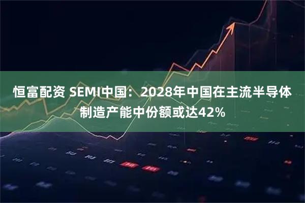 恒富配资 SEMI中国：2028年中国在主流半导体制造产能中份额或达42%