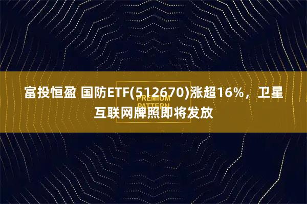 富投恒盈 国防ETF(512670)涨超16%,卫星互联网牌照即将发放