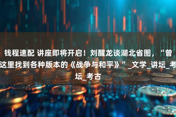 钱程速配 讲座即将开启!刘醒龙谈湖北省图,“曾在这里找到各种版本的《战争与和平》”_文学_讲坛_考古