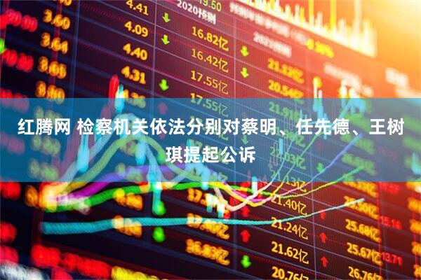 红腾网 检察机关依法分别对蔡明、任先德、王树琪提起公诉