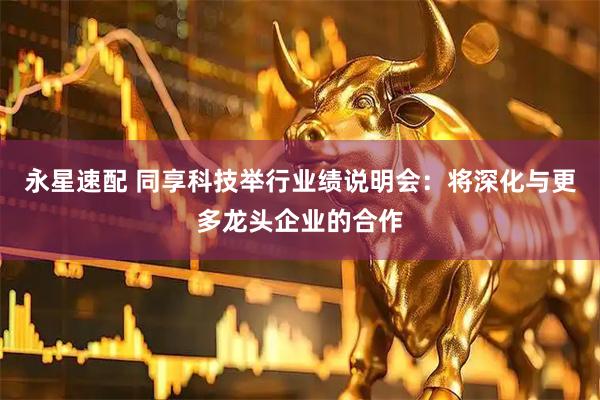 永星速配 同享科技举行业绩说明会:将深化与更多龙头企业的合作