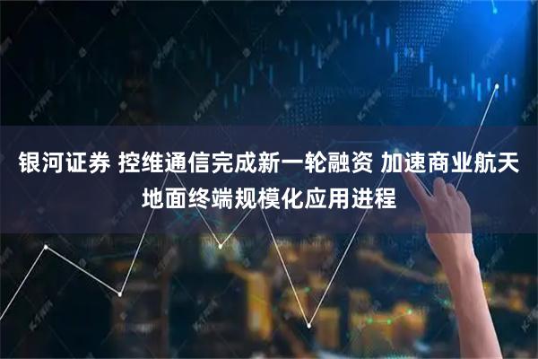 银河证券 控维通信完成新一轮融资 加速商业航天地面终端规模化应用进程