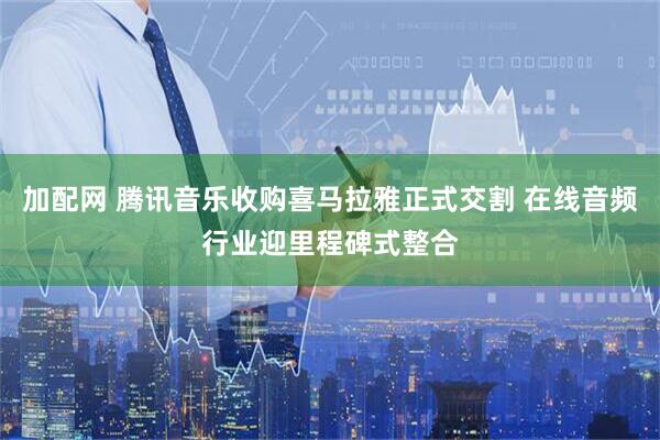 加配网 腾讯音乐收购喜马拉雅正式交割 在线音频行业迎里程碑式整合