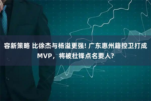 容新策略 比徐杰与杨溢更强! 广东惠州籍控卫打成MVP，将被杜锋点名要人?