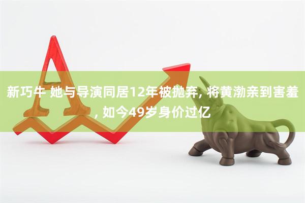 新巧牛 她与导演同居12年被抛弃, 将黄渤亲到害羞, 如今49岁身价过亿