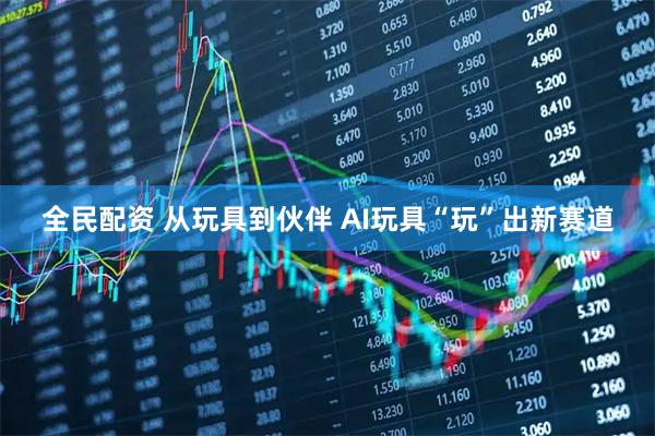 全民配资 从玩具到伙伴 AI玩具“玩”出新赛道