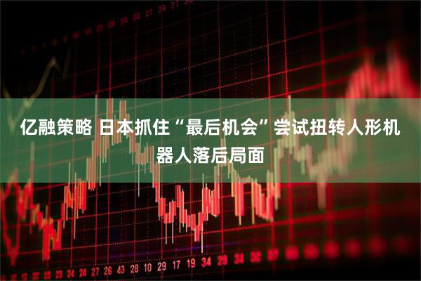亿融策略 日本抓住“最后机会”尝试扭转人形机器人落后局面